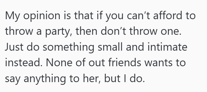 My opinion is that if you can't afford to throw a party, then don't throw one. Just do something small and intimate instead. None of out friends wants to say anything to her, but I do.