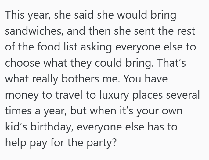 This year, she said she would bring sandwiches, and then she sent the rest of the food list asking everyone else to choose what they could bring. That's what really bothers me. You have money to travel to luxury places several times a year, but when it's your own kid's birthday, everyone else has to help pay for the party?