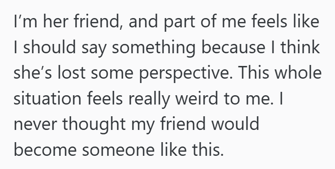 I'm her friend, and part of me feels like I should say something because I think she's lost some perspective. This whole situation feels really weird to me. I never thought my friend would become someone like this.