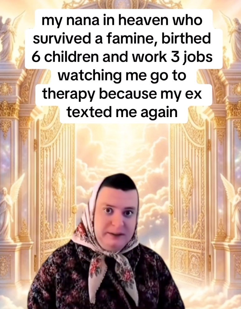 my nana in heaven who survived a famine, birthed 6 children and work 3 jobs watching me go to therapy because my ex texted me again