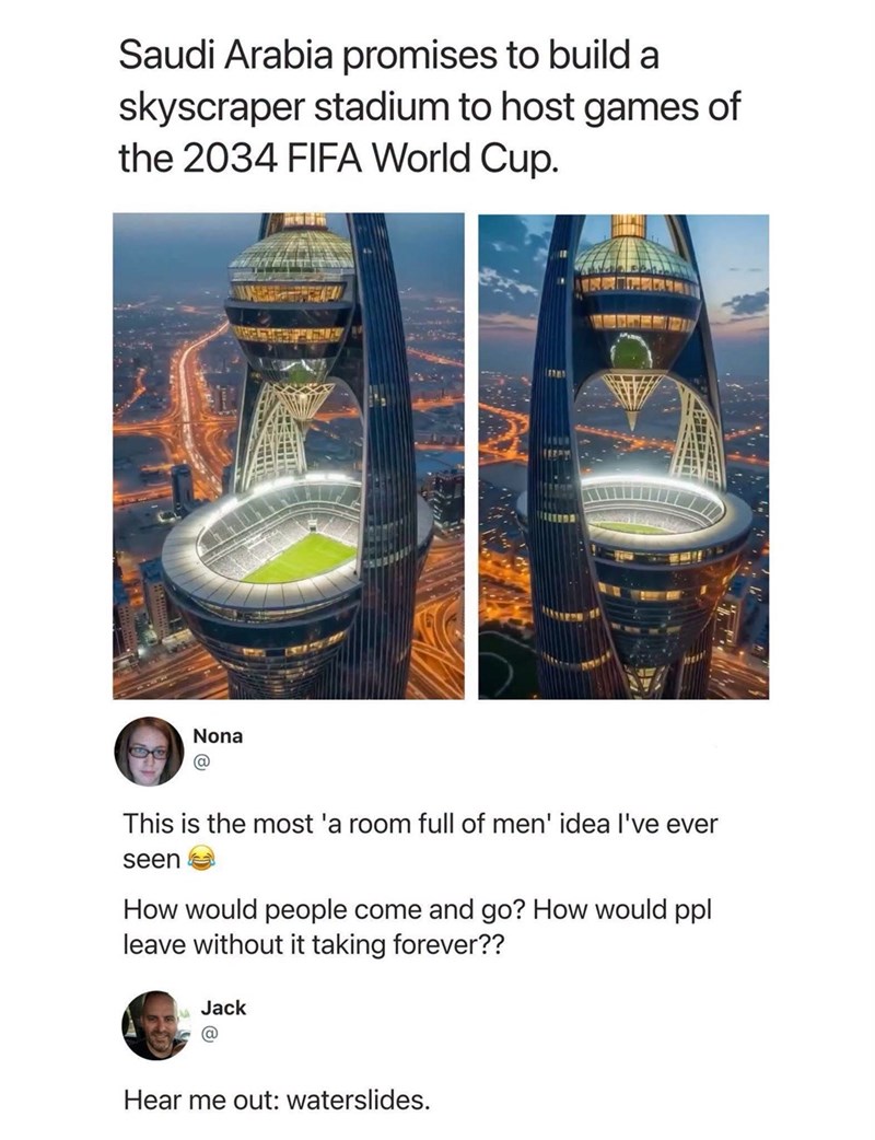 Saudi Arabia promises to build a skyscraper stadium to host games of the 2034 FIFA World Cup. Nona This is the most 'a room full of men' idea I've ever seen How would people come and go? How would ppl leave without it taking forever?? Jack Hear me out: waterslides.