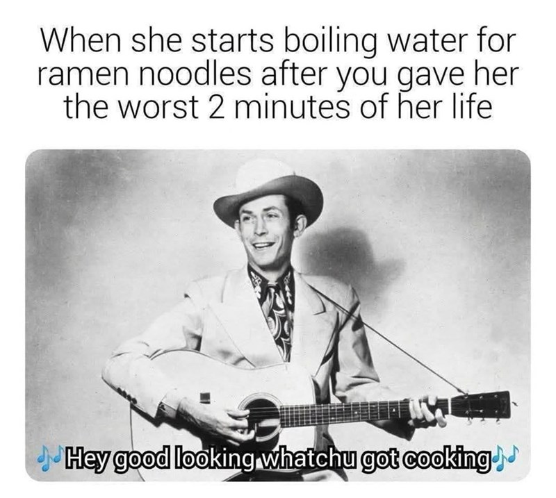When she starts boiling water for ramen noodles after you gave her the worst 2 minutes of her life Hey good looking whatchu got cooking.