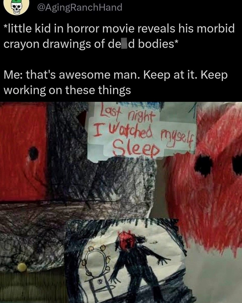 @AgingRanch Hand *little kid in horror movie reveals his morbid crayon drawings of de d bodies* Me: that's awesome man. Keep at it. Keep working on these things Last night I watched myself Sleep