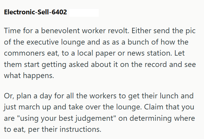 Electronic-Sell-6402 Time for a benevolent worker revolt. Either send the pic of the executive lounge and as as a bunch of how the commoners eat, to a local paper or news station. Let them start getting asked about it on the record and see what happens. Or, plan a day for all the workers to get their lunch and just march up and take over the lounge. Claim that you are "using your best judgement" on determining where to eat, per their instructions.