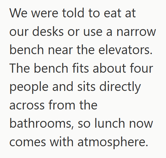 We were told to eat at our desks or use a narrow bench near the elevators. The bench fits about four people and sits directly across from the bathrooms, so lunch now comes with atmosphere.