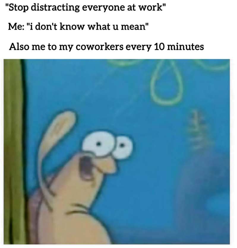 "Stop distracting everyone at work" Me: "i don't know what u mean" Also me to my coworkers every 10 minutes