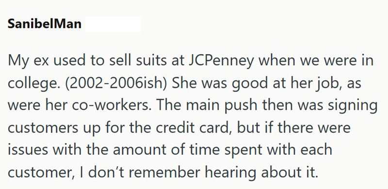 SanibelMan My ex used to sell suits at JCPenney when we were in college. (2002-2006ish) She was good at her job, as were her co-workers. The main push then was signing customers up for the credit card, but if there were issues with the amount of time spent with each customer, I don't remember hearing about it.