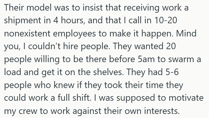 Their model was to insist that receiving work a shipment in 4 hours, and that I call in 10-20 nonexistent employees to make it happen. Mind you, I couldn't hire people. They wanted 20 people willing to be there before 5am to swarm a load and get it on the shelves. They had 5-6 people who knew if they took their time they could work a full shift. I was supposed to motivate my crew to work against their own interests.