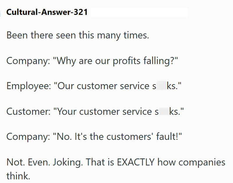 Cultural-Answer-321 Been there seen this many times. Company: "Why are our profits falling?" Employee: "Our customer services_ks." Customer: "Your customer service sks." Company: "No. It's the customers' fault!" Not. Even. Joking. That is EXACTLY how companies think.