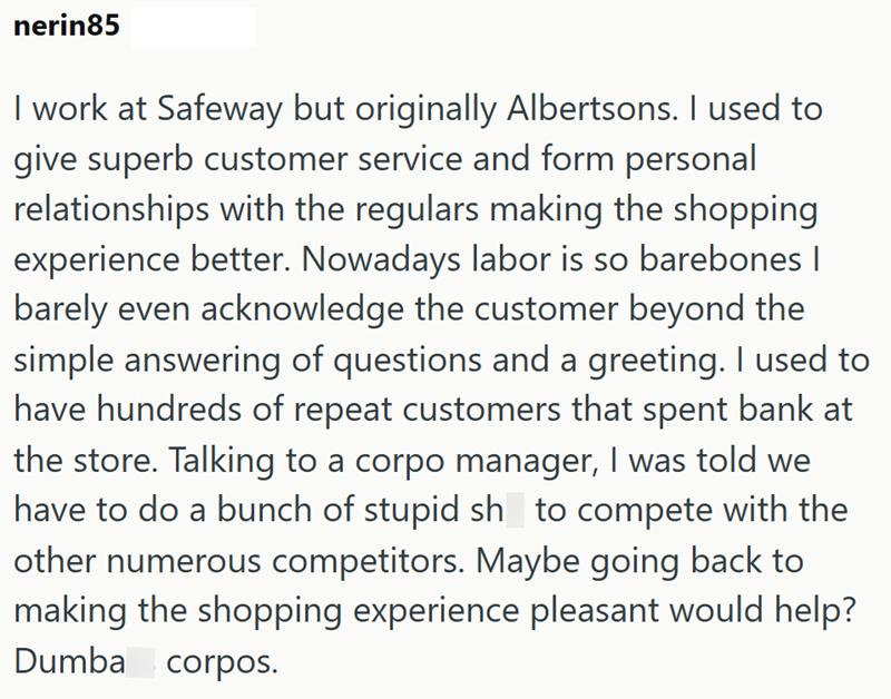 nerin85 I work at Safeway but originally Albertsons. I used to give superb customer service and form personal relationships with the regulars making the shopping experience better. Nowadays labor is so barebones | barely even acknowledge the customer beyond the simple answering of questions and a greeting. I used to have hundreds of repeat customers that spent bank at the store. Talking to a corpo manager, I was told we have to do a bunch of stupid sh to compete with the other numerous competito