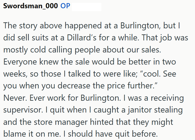 Swordsman_000 OP The story above happened at a Burlington, but I did sell suits at a Dillard's for a while. That job was mostly cold calling people about our sales. Everyone knew the sale would be better in two weeks, so those I talked to were like; "cool. See you when you decrease the price further." Never. Ever work for Burlington. I was a receiving supervisor. I quit when I caught a janitor stealing and the store manager hinted that they might blame it on me. I should have quit before.