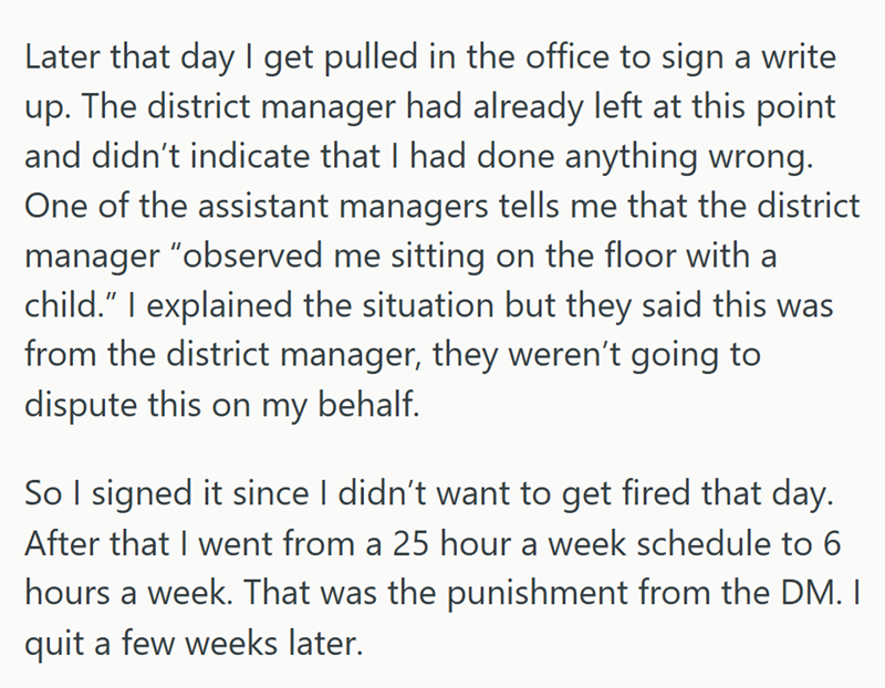 Later that day I get pulled in the office to sign a write up. The district manager had already left at this point and didn't indicate that I had done anything wrong. One of the assistant managers tells me that the district manager "observed me sitting on the floor with a child." I explained the situation but they said this was from the district manager, they weren't going to dispute this on my behalf. So I signed it since I didn't want to get fired that day. After that I went from a 25 hour a we