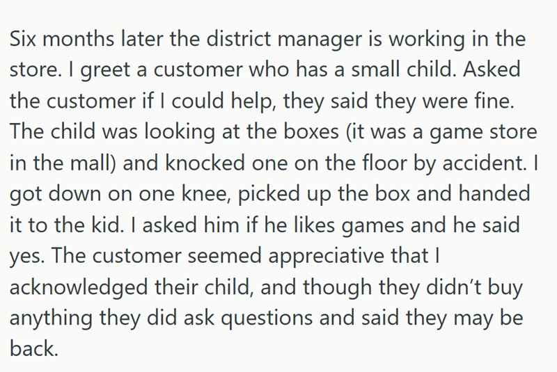 Six months later the district manager is working in the store. I greet a customer who has a small child. Asked the customer if I could help, they said they were fine. The child was looking at the boxes (it was a game store in the mall) and knocked one on the floor by accident. I got down on one knee, picked up the box and handed it to the kid. I asked him if he likes games and he said yes. The customer seemed appreciative that I acknowledged their child, and though they didn't buy anything they