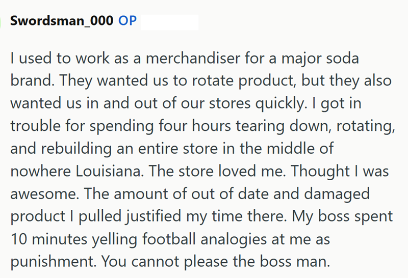 Swordsman_000 OP I used to work as a merchandiser for a major soda brand. They wanted us to rotate product, but they also wanted us in and out of our stores quickly. I got in trouble for spending four hours tearing down, rotating, and rebuilding an entire store in the middle of nowhere Louisiana. The store loved me. Thought I was awesome. The amount of out of date and damaged product I pulled justified my time there. My boss spent 10 minutes yelling football analogies at me as punishment. You ca
