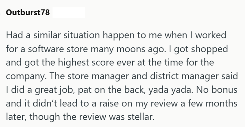 Outburst78 Had a similar situation happen to me when I worked for a software store many moons ago. I got shopped and got the highest score ever at the time for the company. The store manager and district manager said I did a great job, pat on the back, yada yada. No bonus and it didn't lead to a raise on my review a few months later, though the review was stellar.
