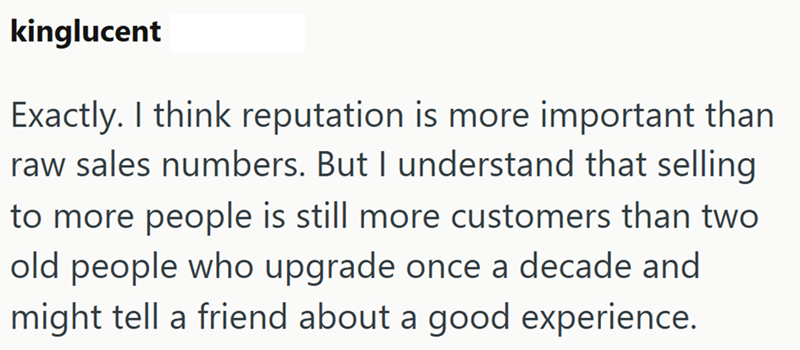 kinglucent Exactly. I think reputation is more important than raw sales numbers. But I understand that selling to more people is still more customers than two old people who upgrade once a decade and might tell a friend about a good experience.