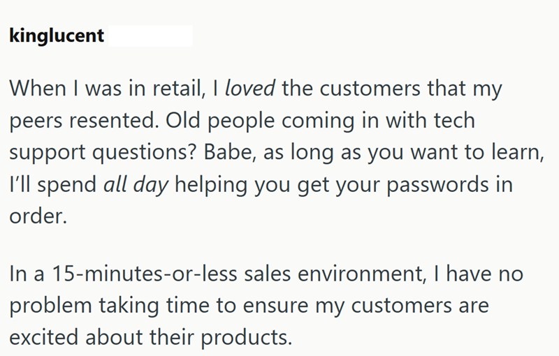 kinglucent When I was in retail, I loved the customers that my peers resented. Old people coming in with tech support questions? Babe, as long as you want to learn, I'll spend all day helping you get your passwords in order. In a 15-minutes-or-less sales environment, I have no problem taking time to ensure my customers are excited about their products.