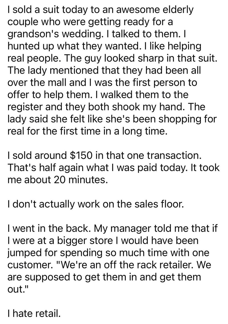 I sold a suit today to an awesome elderly couple who were getting ready for a grandson's wedding. I talked to them. I hunted up what they wanted. I like helping real people. The guy looked sharp in that suit. The lady mentioned that they had been all over the mall and I was the first person to offer to help them. I walked them to the register and they both shook my hand. The lady said she felt like she's been shopping for real for the first time in a long time. I sold around $150 in that one tra