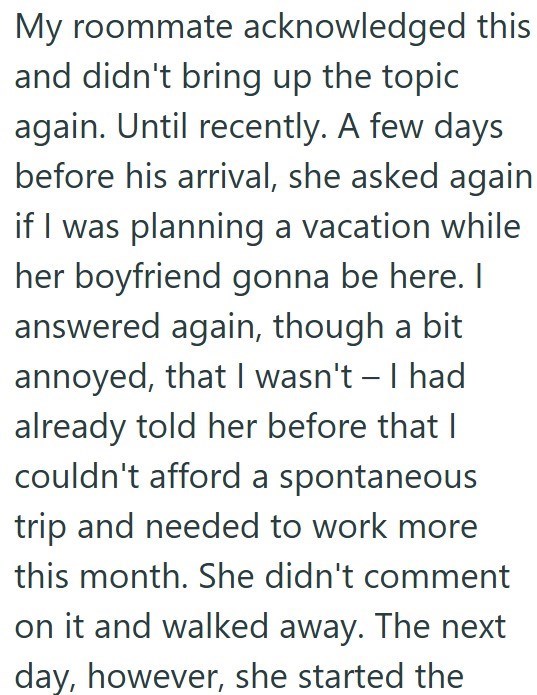 My roommate acknowledged this and didn't bring up the topic again. Until recently. A few days before his arrival, she asked again if I was planning a vacation while her boyfriend gonna be here. I answered again, though a bit annoyed, that I wasn't - I had already told her before that I couldn't afford a spontaneous trip and needed to work more this month. She didn't comment on it and walked away. The next day, however, she started the