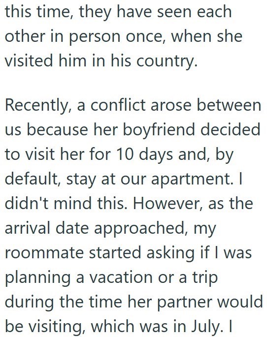this time, they have seen each other in person once, when she visited him in his country. Recently, a conflict arose between us because her boyfriend decided to visit her for 10 days and, by default, stay at our apartment. I didn't mind this. However, as the arrival date approached, my roommate started asking if I was planning a vacation or a trip during the time her partner would be visiting, which was in July. I