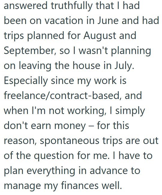 answered truthfully that I had been on vacation in June and had trips planned for August and September, so I wasn't planning on leaving the house in July. Especially since my work is freelance/contract-based, and when I'm not working, I simply don't earn money - for this reason, spontaneous trips are out of the question for me. I have to plan everything in advance to manage my finances well.