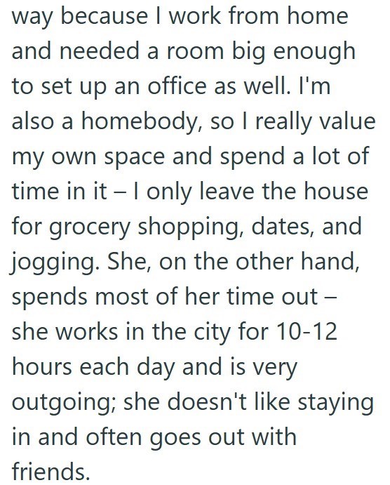 way because I work from home and needed a room big enough to set up an office as well. I'm also a homebody, so I really value my own space and spend a lot of time in it - I only leave the house for grocery shopping, dates, and jogging. She, on the other hand, spends most of her time out - she works in the city for 10-12 hours each day and is very outgoing; she doesn't like staying in and often goes out with friends.
