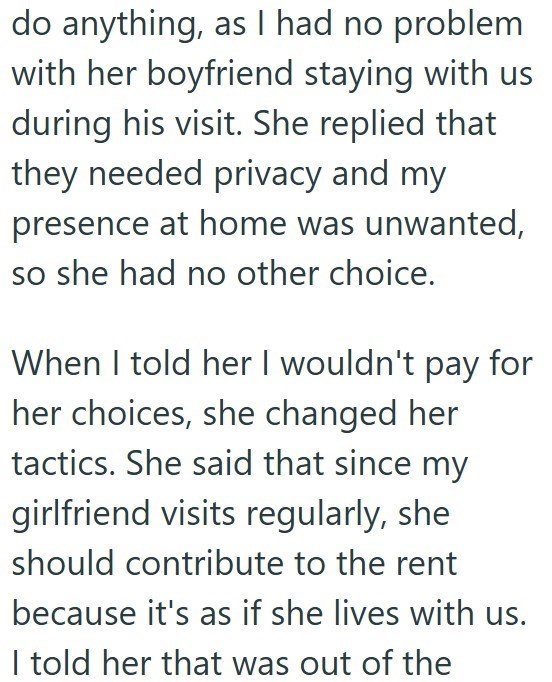 do anything, as I had no problem with her boyfriend staying with us during his visit. She replied that they needed privacy and my presence at home was unwanted, so she had no other choice. for When I told her I wouldn't pay her choices, she changed her tactics. She said that since my girlfriend visits regularly, she should contribute to the rent because it's as if she lives with us. I told her that was out of the
