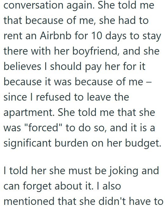 conversation again. She told me that because of me, she had to rent an Airbnb for 10 days to stay there with her boyfriend, and she believes I should pay her for it because it was because of me - since I refused to leave the apartment. She told me that she was "forced" to do so, and it is a significant burden on her budget. I told her she must be joking and can forget about it. I also mentioned that she didn't have to