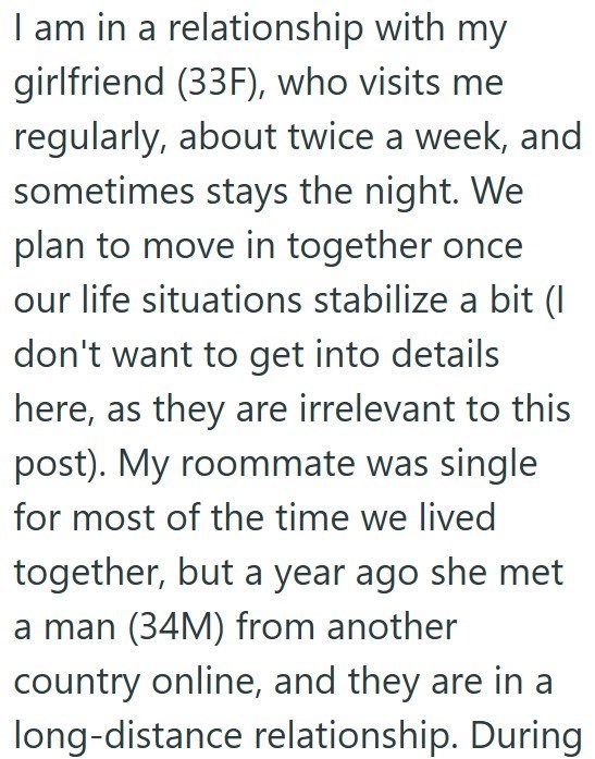 I am in a relationship with my girlfriend (33F), who visits me regularly, about twice a week, and sometimes stays the night. We plan to move in together once our life situations stabilize a bit (I don't want to get into details here, as they are irrelevant to this post). My roommate was single for most of the time we lived together, but a year ago she met a man (34M) from another country online, and they are in a long-distance relationship. During