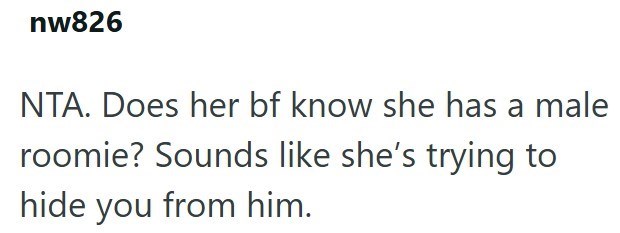 nw826 NTA. Does her bf know she has a male roomie? Sounds like she's trying to hide you from him.