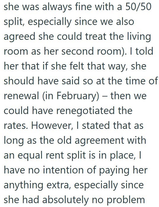 she was always fine with a 50/50 split, especially since we also agreed she could treat the living room as her second room). I told her that if she felt that way, she should have said so at the time of renewal (in February) - then we could have renegotiated the rates. However, I stated that as long as the old agreement with an equal rent split is in place, I have no intention of paying her anything extra, especially since she had absolutely no problem