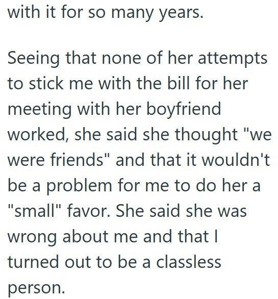 with it for so many years. Seeing that none of her attempts to stick me with the bill for her meeting with her boyfriend worked, she said she thought "we were friends" and that it wouldn't be a problem for me to do her a "small" favor. She said she was wrong about me and that I turned out to be a classless person.