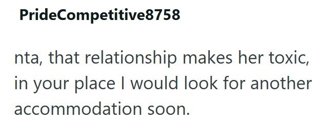 PrideCompetitive8758 nta, that relationship makes her toxic, in your place I would look for another accommodation soon.