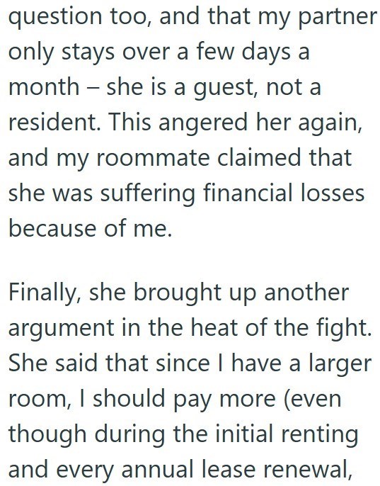 question too, and that my partner only stays over a few days a month - she is a guest, not a resident. This angered her again, and my roommate claimed that she was suffering financial losses because of me. Finally, she brought up another argument in the heat of the fight. She said that since I have a larger room, I should pay more (even though during the initial renting and every annual lease renewal,