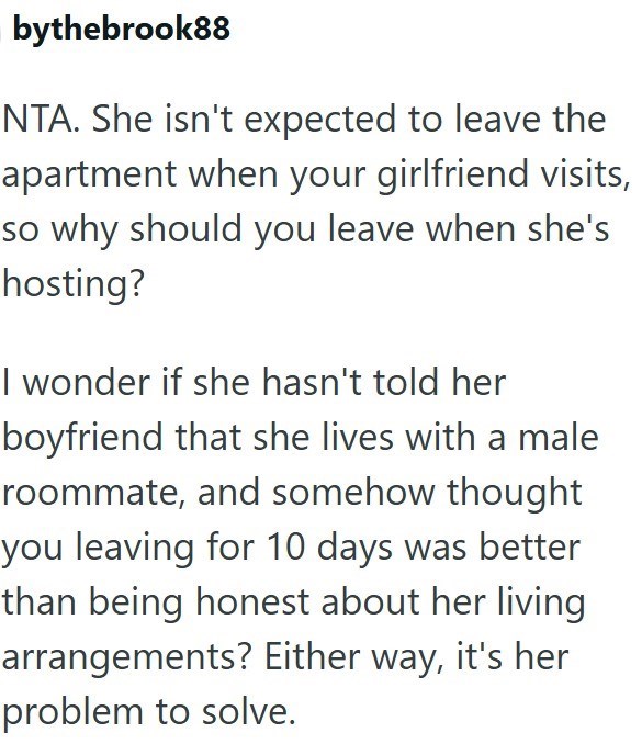 bythebrook88 NTA. She isn't expected to leave the apartment when your girlfriend visits, so why should you leave when she's hosting? I wonder if she hasn't told her boyfriend that she lives with a male roommate, and somehow thought you leaving for 10 days was better than being honest about her living arrangements? Either way, it's her problem to solve.