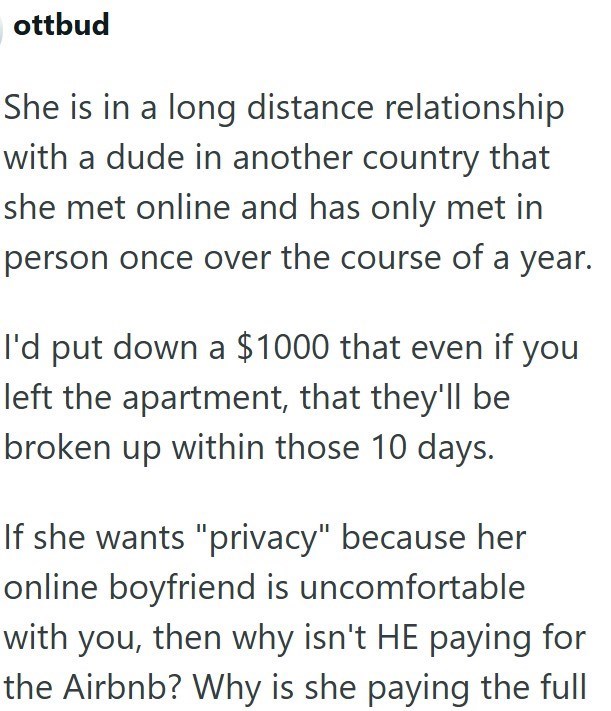 ottbud She is in a long distance relationship with a dude in another country that she met online and has only met in person once over the course of a year. I'd put down a $1000 that even if you left the apartment, that they'll be broken up within those 10 days. If she wants "privacy" because her online boyfriend is uncomfortable with you, then why isn't HE paying for the Airbnb? Why is she paying the full