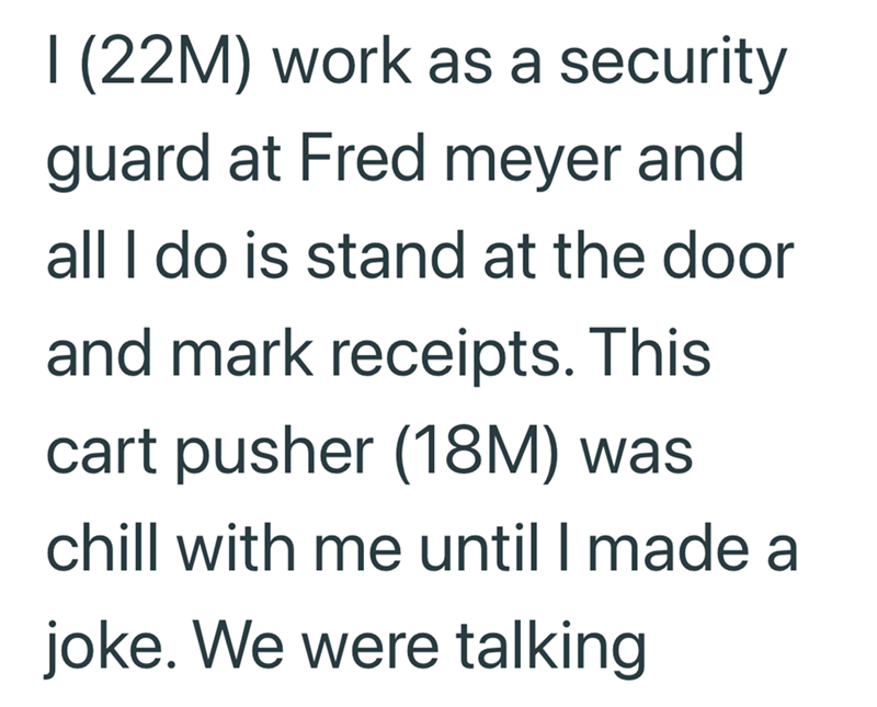 I (22M) work as a security guard at Fred meyer and all I do is stand at the door and mark receipts. This cart pusher (18M) was chill with me until I made a joke. We were talking