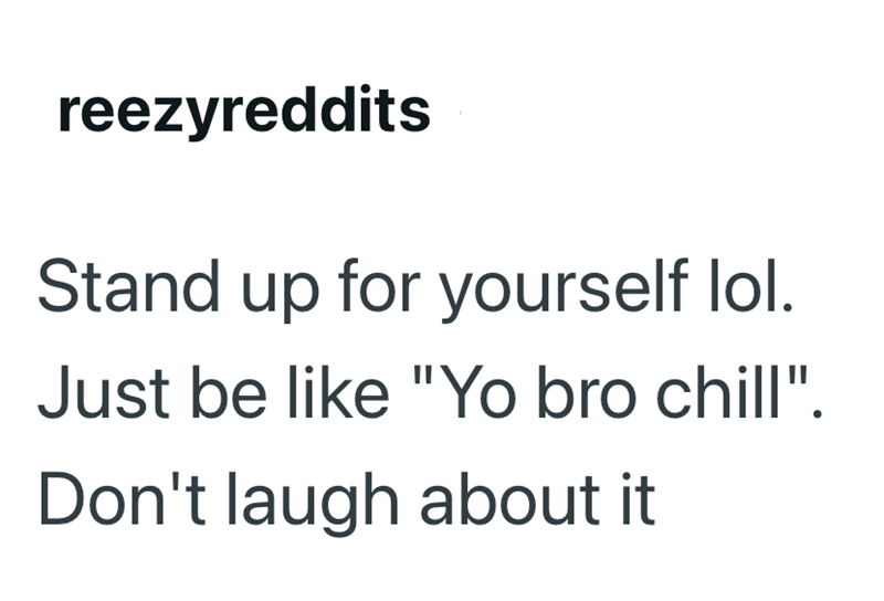 reezyreddits Stand up for yourself lol. Just be like "Yo bro chill". Don't laugh about it