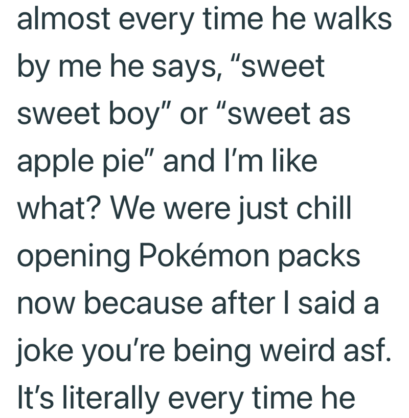 almost every time he walks by me he says, "sweet sweet boy" or "sweet as apple pie" and I'm like what? We were just chill opening Pokémon packs now because after I said a joke you're being weird asf. It's literally every time he