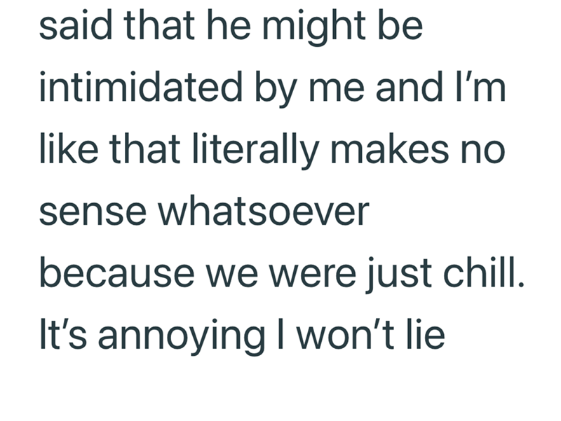 said that he might be intimidated by me and I'm like that literally makes no sense whatsoever because we were just chill. It's annoying I won't lie