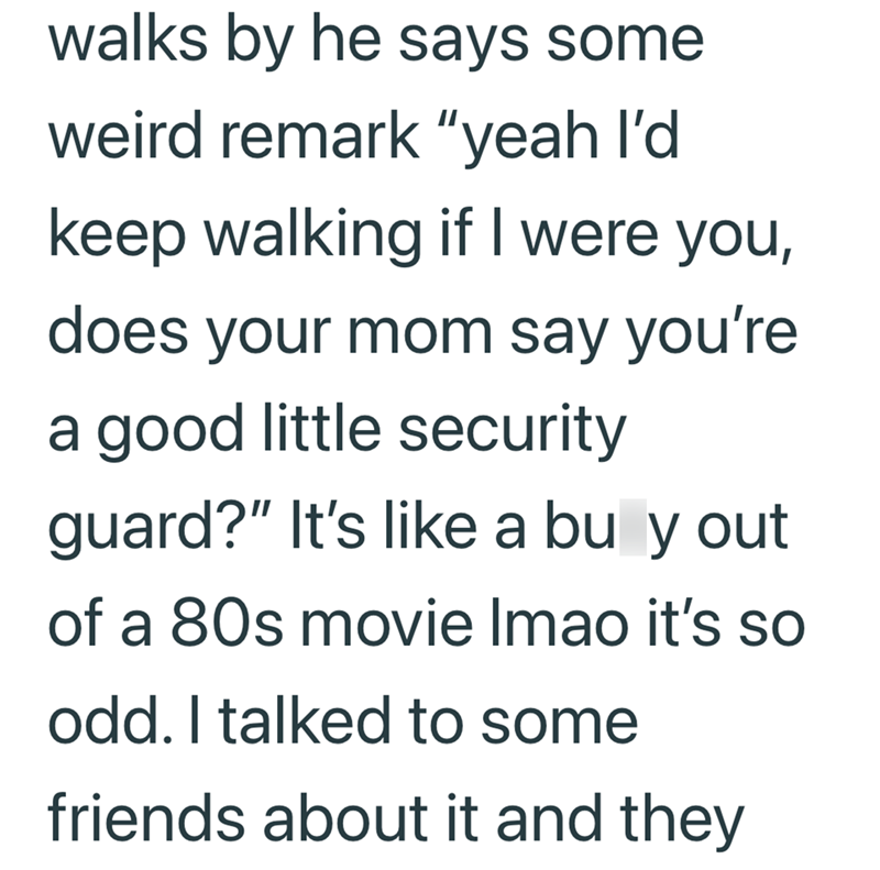 walks by he says some weird remark "yeah I'd keep walking if I were you, does your mom say you're a good little security guard?" It's like a bu y out of a 80s movie Imao it's so odd. I talked to some friends about it and they