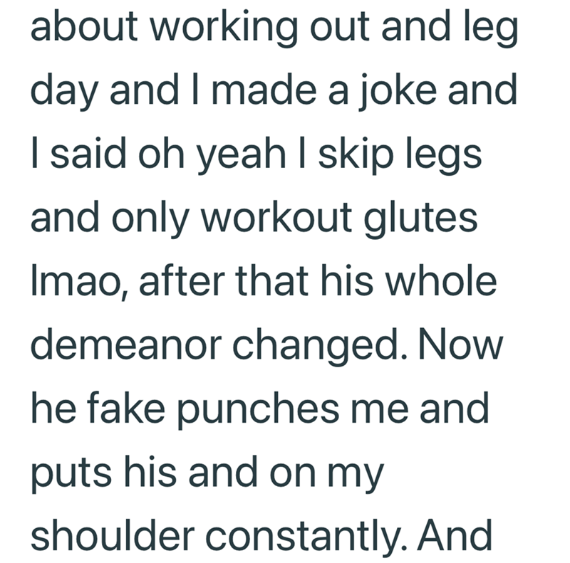 about working out and leg. day and I made a joke and I said oh yeah I skip legs and only workout glutes Imao, after that his whole demeanor changed. Now he fake punches me and puts his and on my shoulder constantly. And