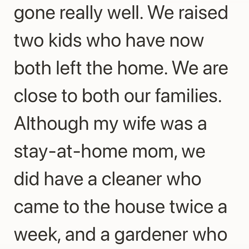 gone really well. We raised two kids who have now both left the home. We are close to both our families. Although my wife was a stay-at-home mom, we did have a cleaner who came to the house twice a week, and a gardener who