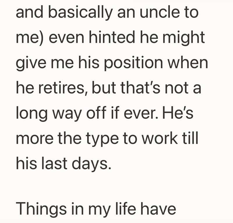 and basically an uncle to me) even hinted he might give me his position when he retires, but that's not a long way off if ever. He's more the type to work till his last days. Things in my life have