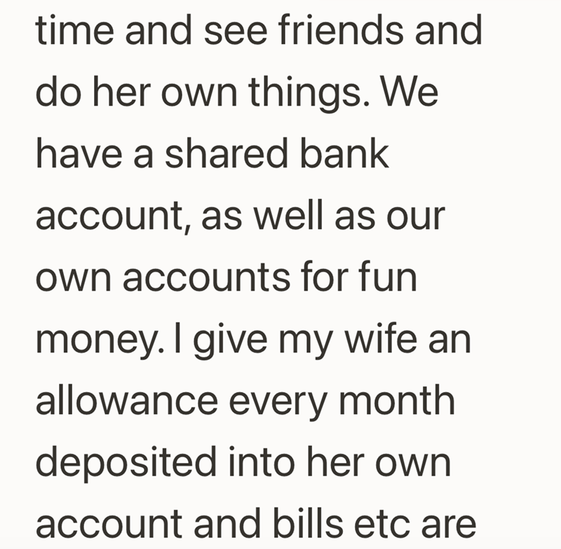 time and see friends and do her own things. We have a shared bank account, as well as our own accounts for fun money. I give my wife an allowance every month deposited into her own account and bills etc are