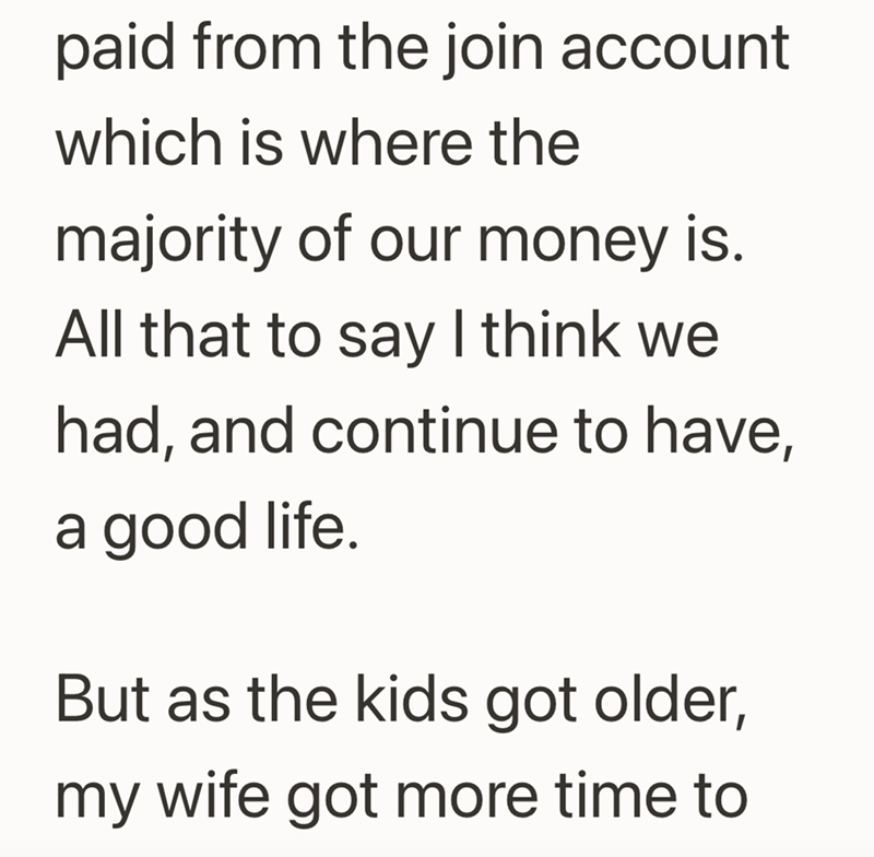 paid from the join account which is where the majority of our money is. All that to say I think we had, and continue to have, a good life. But as the kids got older, my wife got more time to