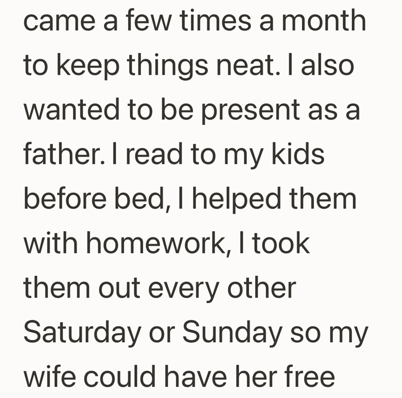 came a few times a month to keep things neat. I also wanted to be present as a father. I read to my kids before bed, I helped them. with homework, I took them out every other Saturday or Sunday so my wife could have her free