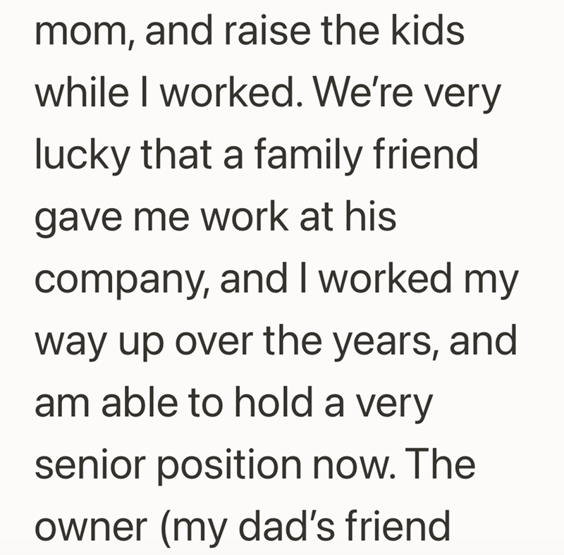 mom, and raise the kids while I worked. We're very lucky that a family friend gave me work at his company, and I worked my way up over the years, and am able to hold a very senior position now. The owner (my dad's friend