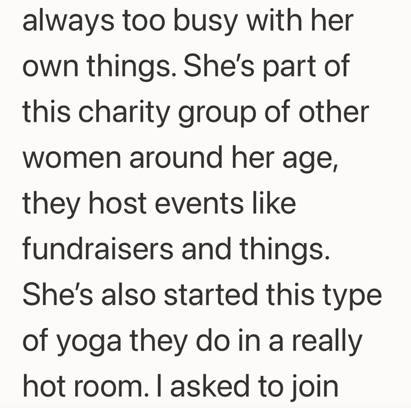 always too busy with her own things. She's part of this charity group of other women around her age, they host events like fundraisers and things. She's also started this type of yoga they do in a really hot room. I asked to join