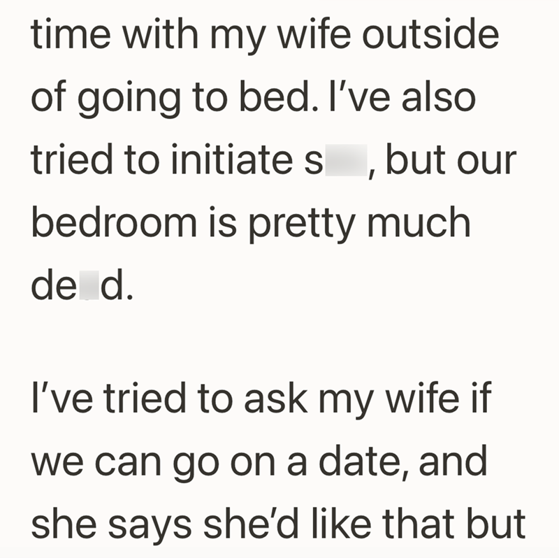 time with my wife outside of going to bed. I've also tried to initiates, but our bedroom is pretty much de d. I've tried to ask my wife if we can go on a date, and she says she'd like that but